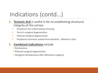 Indications (contd…)
2. Tectonic ALK is useful in for re-establishing structural
integrity of the cornea
 Peripheral non inflammatory thinning
 Terrin’s marginal degeneration
 Pellucid marginal degeneration
 Peripheral ulcerative autoimmune keratitis - Mooren’s ulcer.
3. Combined indications include
Keratoconus
Pellucid marginal degeneration
Iatrogenic keratoectasia after Refractive surgeries
 