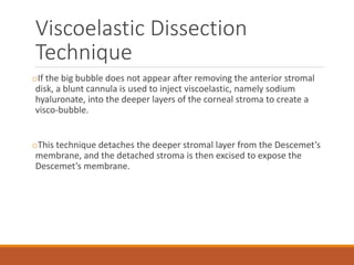 Viscoelastic Dissection
Technique
oIf the big bubble does not appear after removing the anterior stromal
disk, a blunt cannula is used to inject viscoelastic, namely sodium
hyaluronate, into the deeper layers of the corneal stroma to create a
visco-bubble.
oThis technique detaches the deeper stromal layer from the Descemet’s
membrane, and the detached stroma is then excised to expose the
Descemet’s membrane.
 