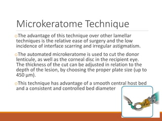 Microkeratome Technique
oThe advantage of this technique over other lamellar
techniques is the relative ease of surgery and the low
incidence of interface scarring and irregular astigmatism.
oThe automated microkeratome is used to cut the donor
lenticule, as well as the corneal disc in the recipient eye.
The thickness of the cut can be adjusted in relation to the
depth of the lesion, by choosing the proper plate size (up to
450 μm).
oThis technique has advantage of a smooth central host bed
and a consistent and controlled bed diameter
 