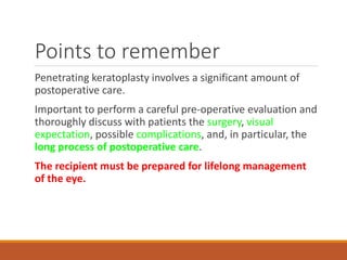 Points to remember
Penetrating keratoplasty involves a significant amount of
postoperative care.
Important to perform a careful pre-operative evaluation and
thoroughly discuss with patients the surgery, visual
expectation, possible complications, and, in particular, the
long process of postoperative care.
The recipient must be prepared for lifelong management
of the eye.
 