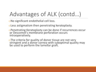 Advantages of ALK (contd…)
oNo significant endothelial cell loss.
oLess astigmatism then penetrating keratoplasty.
oPenetrating Keratoplasty can be done if recurrences occur
or Descemet's membrane perforation occurs
intraoperatively.
oThe criteria for quality of donor tissue are not very
stringent and a donor cornea with suboptimal quality may
be used to perform the lamellar graft.
 