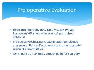  Electroretinography (ERG) and Visually Evoked
Response (VER) helpful in predicting the visual
potential.
 Pre operative Ultrasound examination to rule out
presence of Retinal Detachment and other posterior
segment abnormalities.
 IOP should be maximally controlled before surgery
Pre operative Evaluation
 