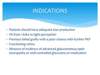  Patients should have adequate tear production
 VA from <6/60 to light perception
 Previous failed grafts with a poor chance with further PKP
 Functioning retina
 Absence of evidence of advanced glaucomatous optic
neuropathy or well-controlled glaucoma on medication
INDICATIONS
 
