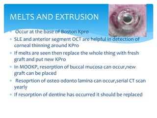  Occur at the base of Boston Kpro
 SLE and anterior segment OCT are helpful in detection of
corneal thinning around KPro
 If melts are seen then replace the whole thing with fresh
graft and put new KPro
 In MOOKP, resorption of buccal mucosa can occur,new
graft can be placed
 Resoprtion of osteo odonto lamina can occur,serial CT scan
yearly
 If resorption of dentine has occurred it should be replaced
MELTS AND EXTRUSION
 