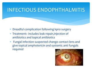  Dreadful complication following kpro surgery
 Treatment:- includes leak repair,injection of
antibiotics and topical antibiotics
 Fungal infection suspected change contact lens and
give topical amphotericin and systemic anti fungals
required
INFECTIOUS ENDOPHTHALMITIS
 