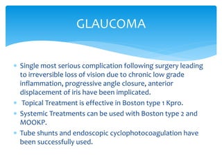  Single most serious complication following surgery leading
to irreversible loss of vision due to chronic low grade
inflammation, progressive angle closure, anterior
displacement of iris have been implicated.
 Topical Treatment is effective in Boston type 1 Kpro.
 Systemic Treatments can be used with Boston type 2 and
MOOKP.
 Tube shunts and endoscopic cyclophotocoagulation have
been successfully used.
GLAUCOMA
 