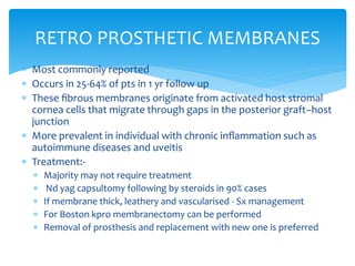  Most commonly reported
 Occurs in 25-64% of pts in 1 yr follow up
 These ﬁbrous membranes originate from activated host stromal
cornea cells that migrate through gaps in the posterior graft–host
junction
 More prevalent in individual with chronic inﬂammation such as
autoimmune diseases and uveitis
 Treatment:-
 Majority may not require treatment
 Nd yag capsultomy following by steroids in 90% cases
 If membrane thick, leathery and vascularised - Sx management
 For Boston kpro membranectomy can be performed
 Removal of prosthesis and replacement with new one is preferred
RETRO PROSTHETIC MEMBRANES
 