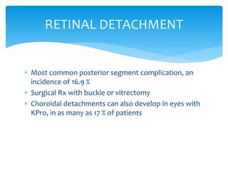  Most common posterior segment complication, an
incidence of 16.9 %
 Surgical Rx with buckle or vitrectomy
 Choroidal detachments can also develop in eyes with
KPro, in as many as 17 % of patients
RETINAL DETACHMENT
 