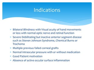  Bilateral Blindness with Visual acuity of hand movements
or less with normal optic nerve and retinal function
 Severe Debilitating but inactive anterior segment disease
such as Steven Johnson Syndrome, Chemical Burns or
Trachoma
 Multiple previous failed corneal grafts
 Normal intraocular pressure with or without medication
 Good Patient motivation
 Absence of active occular surface inflammation
Indications
 