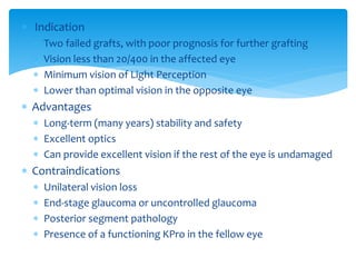  Indication
 Two failed grafts, with poor prognosis for further grafting
 Vision less than 20/400 in the affected eye
 Minimum vision of Light Perception
 Lower than optimal vision in the opposite eye
 Advantages
 Long-term (many years) stability and safety
 Excellent optics
 Can provide excellent vision if the rest of the eye is undamaged
 Contraindications
 Unilateral vision loss
 End-stage glaucoma or uncontrolled glaucoma
 Posterior segment pathology
 Presence of a functioning KPro in the fellow eye
 