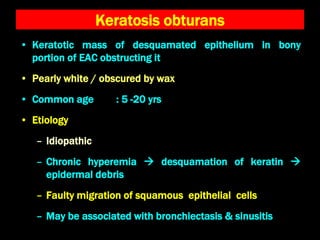 Keratosis obturans
• Keratotic mass of desquamated epithelium in bony
portion of EAC obstructing it
• Pearly white / obscured by wax
• Common age : 5 -20 yrs
• Etiology
– Idiopathic
– Chronic hyperemia  desquamation of keratin 
epidermal debris
– Faulty migration of squamous epithelial cells
– May be associated with bronchiectasis & sinusitis
 