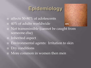    affects 50-80% of adolescents
   40% of adults worldwide
   Not transmissible (cannot be caught from
    someone else)
   Inherited aspect
   Environmental agents: Irritation to skin
   Dry conditions
   More common in women then men
 