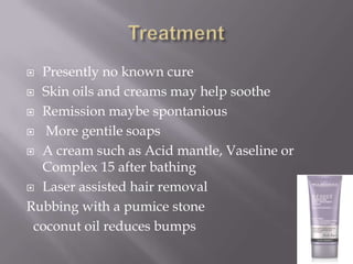  Presently no known cure
 Skin oils and creams may help soothe

 Remission maybe spontanious

 More gentile soaps

 A cream such as Acid mantle, Vaseline or
  Complex 15 after bathing
 Laser assisted hair removal

Rubbing with a pumice stone
 coconut oil reduces bumps
 