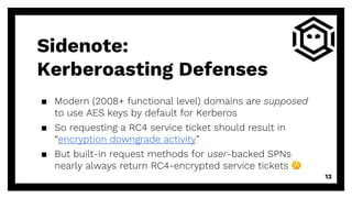 ▪ Modern (2008+ functional level) domains are supposed
to use AES keys by default for Kerberos
▪ So requesting a RC4 service ticket should result in
“encryption downgrade activity”
▪ But built-in request methods for user-backed SPNs
nearly always return RC4-encrypted service tickets 🤔
13
Sidenote:
Kerberoasting Defenses
 