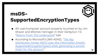 msDS-
SupportedEncryptionTypes
▪ AD user/computer account property touched on by Jim
Shaver and Mitchell Hennigan in their DerbyCon 7.0
“Return From The Underworld” talk
▪ According to Microsoft’s [MS-ADA2], “The Key
Distribution Center (KDC) uses this information [msDS-
SupportedEncryptionTypes] while generating a service
ticket for this account.” 15
 