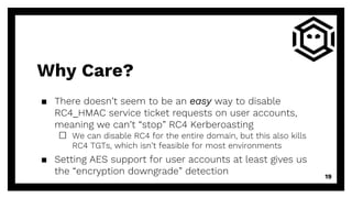 Why Care?
▪ There doesn’t seem to be an easy way to disable
RC4_HMAC service ticket requests on user accounts,
meaning we can’t “stop” RC4 Kerberoasting
□ We can disable RC4 for the entire domain, but this also kills
RC4 TGTs, which isn’t feasible for most environments
▪ Setting AES support for user accounts at least gives us
the “encryption downgrade” detection 19
 