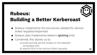 Rubeus:
Building a Better Kerberoast
▪ Rubeus implements the structures needed for service
ticket requests/responses
▪ Rubeus also implements Kekeo’s tgtdeleg trick
▪ Combined, this allows us to:
a) avoid caching service tickets on the attacker-
controlled host
b) specify RC4 in the service ticket requests 22
 