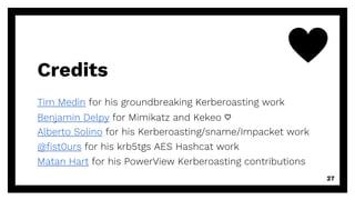 Credits
Tim Medin for his groundbreaking Kerberoasting work
Benjamin Delpy for Mimikatz and Kekeo ♡
Alberto Solino for his Kerberoasting/sname/Impacket work
@fist0urs for his krb5tgs AES Hashcat work
Matan Hart for his PowerView Kerberoasting contributions
27
 