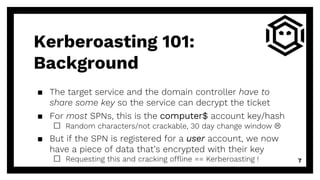 ▪ The target service and the domain controller have to
share some key so the service can decrypt the ticket
▪ For most SPNs, this is the computer$ account key/hash
□ Random characters/not crackable, 30 day change window L
▪ But if the SPN is registered for a user account, we now
have a piece of data that’s encrypted with their key
□ Requesting this and cracking offline == Kerberoasting ! 7
Kerberoasting 101:
Background
 