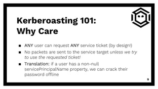 ▪ ANY user can request ANY service ticket (by design!)
▪ No packets are sent to the service target unless we try
to use the requested ticket!
▪ Translation: if a user has a non-null
servicePrincipalName property, we can crack their
password offline
9
Kerberoasting 101:
Why Care
 