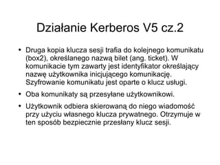 Działanie Kerberos V5 cz.2
●   Druga kopia klucza sesji trafia do kolejnego komunikatu
    (box2), określanego nazwą bilet (ang. ticket). W
    komunikacie tym zawarty jest identyfikator określający
    nazwę użytkownika inicjującego komunikację.
    Szyfrowanie komunikatu jest oparte o klucz usługi.
●   Oba komunikaty są przesyłane użytkownikowi.
●   Użytkownik odbiera skierowaną do niego wiadomość
    przy użyciu własnego klucza prywatnego. Otrzymuje w
    ten sposób bezpiecznie przesłany klucz sesji.
 