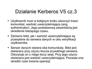 Działanie Kerberos V5 cz.3
●   Użytkownik musi w kolejnym kroku utworzyć trzeci
    komunikat, wartość uwierzytelniająca (ang.
    authenticator). Jego podstawową zawartością jest
    określenie bieżącego czasu.
●   Zarówno bilet, jak i wartość uwierzytelniająca są
    przesyłane do serwera danych w celu weryfikacji
    użytkownika.
●   Serwer danych otwiera oba komunikaty. Bilet jest
    otwierany przy użyciu klucza prywatnego serwera.
    Odczytuje on z niego klucz sesji. Przy jego użyciu
    otwierana jest wartość uwierzytelniająca. Pozwala ona
    określić czas trwania operacji.
 
