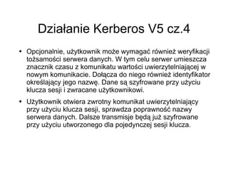 Działanie Kerberos V5 cz.4
●   Opcjonalnie, użytkownik może wymagać również weryfikacji
    tożsamości serwera danych. W tym celu serwer umieszcza
    znacznik czasu z komunikatu wartości uwierzytelniającej w
    nowym komunikacie. Dołącza do niego również identyfikator
    określający jego nazwę. Dane są szyfrowane przy użyciu
    klucza sesji i zwracane użytkownikowi.
●   Użytkownik otwiera zwrotny komunikat uwierzytelniający
    przy użyciu klucza sesji, sprawdza poprawność nazwy
    serwera danych. Dalsze transmisje będą już szyfrowane
    przy użyciu utworzonego dla pojedynczej sesji klucza.
 