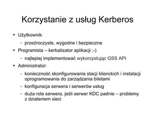 Korzystanie z usług Kerberos
●   Użytkownik:
     –   przeźroczyste, wygodne i bezpieczne
●   Programista – kerbalizator aplikacji ;-)
     –   najlepiej implementować wykorzystując GSS API
●   Administrator:
     –   konieczność skonfigurowania stacji klienckich i instalacji
         oprogramowania do zarządzania biletami
     –   konfiguracja serwera i serwerów usług
     –   duża rola serwera, jeśli serwer KDC padnie – problemy
         z działaniem sieci
 