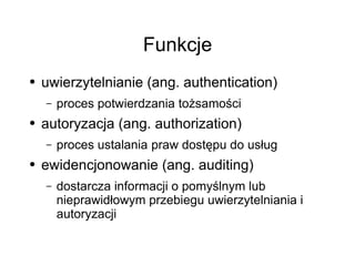 Funkcje
●   uwierzytelnianie (ang. authentication)
    –   proces potwierdzania tożsamości
●   autoryzacja (ang. authorization)
    –   proces ustalania praw dostępu do usług
●   ewidencjonowanie (ang. auditing)
    –   dostarcza informacji o pomyślnym lub
        nieprawidłowym przebiegu uwierzytelniania i
        autoryzacji
 