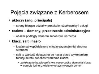 Pojęcia związane z Kerberosem
●   aktorzy (ang. principals)
     –   strony biorące udział w protokole: użytkownicy i usługi
●   realms – domeny, przestrzenie administracyjne
     –   obszar podległy danemu serwerowi Kerberos
●   klucz, salt i hasło
     –   klucze są współdzielone między przynajmniej dwoma
         stronami
     –   salt to wartość dołączana do hasła przed wykonaniem
         funkcji skrótu podczas tworzenia klucza
          ●   zwiększa to bezpieczeństwo w przypadku złamania klucza
              w obrębie jednej z wielu wykorzystywanych domen
 