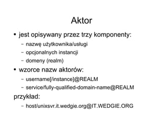 Aktor
●   jest opisywany przez trzy komponenty:
    –   nazwę użytkownika/usługi
    –   opcjonalnych instancji
    –   domeny (realm)
●   wzorce nazw aktorów:
    –   username[/instance]@REALM
    –   service/fully-qualified-domain-name@REALM
przykład:
    –   host/unixsvr.it.wedgie.org@IT.WEDGIE.ORG
 