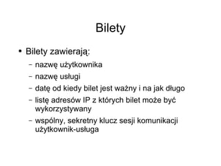 Bilety
●   Bilety zawierają:
    –   nazwę użytkownika
    –   nazwę usługi
    –   datę od kiedy bilet jest ważny i na jak długo
    –   listę adresów IP z których bilet może być
        wykorzystywany
    –   wspólny, sekretny klucz sesji komunikacji
        użytkownik-usługa
 