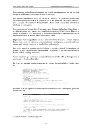 Autor: Miguel Ángel López Moyano Administración de Sistemas Operativos. 2º A.S.I.R.
-2-
Kerberos es un protocolo de autenticación que permite a dos equipos de una red insegura
demostrar su identidad mutuamente de una forma segura.
Para su funcionamiento se utiliza un "tercero de confianza", lo que se denomina centro
de distrubución de claves (KDC). Este se divide en dos partes: un servidor de autentica-
ción (AS) y un servidor emisor de tickets (TGS). Estos tickets se usan para demostrar la
identidad de los usuarios.
Kerberos tiene una base de datos de claves secretas. Cada entidad en la red (sea cliente o
servidor) comparte una clave secreta conocida únicamente por él y Kerberos. El conoci-
miento de esta clave sirve para probar la identidad de la entidad. Para una comunicación
entre dos entidades, Kerberos genera una clave de sesión.
El protocolo Kerberos puede ser utilizado tanto en sistemas Windows como en sistemas
Linux. En mi caso voy a explicar como se instalaría y configuraría en un sistema Linux
ya que suele ser más engorrosa su instalación y configuración.
Para poder autenticar usuarios usando Kerberos es necesario cumplir dos requisitos: el
primero es tener configurado un servidor DNS y lo segundo es que haya sincronización
horaria entre el cliente y el servidor.
Vamos a suponer que ya tenemos configurado nuestro servidor DNS y ahora pasamos a
sincronizar el cliente y el servidor.
En el servidor vamos a instalar ntp que nos servirá para sincronizar la hora con los clien-
tes:
Editamos el archivo npt.conf y le indicamos que sincronice todas las máquinas que estén
en la misma red:
Ahora en el cliente instalamos ntpdate:
 