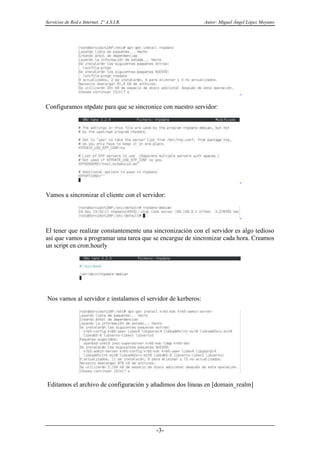 Servicios de Red e Internet. 2º A.S.I.R. Autor: Miguel Ángel López Moyano
-3-
Configuramos ntpdate para que se sincronice con nuestro servidor:
Vamos a sincronizar el cliente con el servidor:
El tener que realizar constantemente una sincronización con el servidor es algo tedioso
así que vamos a programar una tarea que se encargue de sincronizar cada hora. Creamos
un script en cron.hourly
Nos vamos al servidor e instalamos el servidor de kerberos:
Editamos el archivo de configuración y añadimos dos líneas en [domain_realm]
 