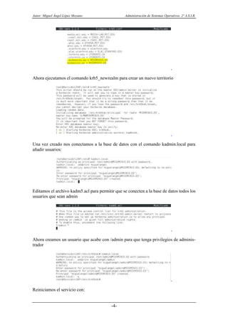 Autor: Miguel Ángel López Moyano Administración de Sistemas Operativos. 2º A.S.I.R.
-4-
Ahora ejecutamos el comando krb5_newrealm para crear un nuevo territorio
Una vez creado nos conectamos a la base de datos con el comando kadmin.local para
añadir usuarios:
Editamos el archivo kadm5.acl para permitir que se conecten a la base de datos todos los
usuarios que sean admin
Ahora creamos un usuario que acabe con /admin para que tenga privilegios de adminis-
trador
Reiniciamos el servicio con:
 