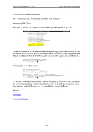 Servicios de Red e Internet. 2º A.S.I.R. Autor: Miguel Ángel López Moyano
-5-
/etc/init.d/krb5-admin-server restart
Nos vamos al cliente e instalamos la utilidades para el cliente:
apt-get install krb5-user
Editamos el archivo krb5.conf de la misma forma que hicimos con el servidor:
Ahora solicitamos un ticket para que el usuario miguelangel pueda solicitar otros tickets
en función de los servicios que vayamos necesitando. Por defecto viene configurado que
la duración de este ticket sea de 10 horas, aproximadamente lo que es una jornada laboral.
Vemos como se nos da el ticket:
Ya tenemos instalado correctamente Kerberos en cliente y servidor, ahora necesitamos
un servicio contra el cual podamos autenticarnos. En otra entrada explicaré como auten-
ticar usuarios mediante Kerberos en vez usar el clásico sistema de Linux.
Fuentes:
Wikipedia
www.luisguillen.es
 