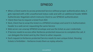 SPNEGO
www.sparkbit.pl
When a Client wants to access protected Service without proper authentication data, it
gets rejected with a 401 unauthorised status code and with an additional header WWW-
Authenticate: Negotiate which instructs Client to use SPNEGO authentication
Client then has to request a ticket from KDC
Next, Client has to wrap the ticket in a SPNEGO envelope and send it in Authorization
header to a web server requesting the same Service
Web server can unwrap SPNEGO envelope and use the ticket as user credentials
If Service needs to access other Kerberos-protected resources to complete the call, it
can delegate the ticket sent by the Client to other requests
Each request to Kerberos-protected Service needs its own unique ticket. Reusing
tickets is forbidden –Kerberos treats them as replay attacks.
 