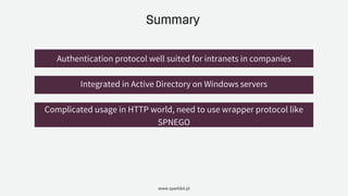 Summary
www.sparkbit.pl
Authentication protocol well suited for intranets in companies
Integrated in Active Directory on Windows servers
Complicated usage in HTTP world, need to use wrapper protocol like
SPNEGO
 