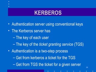 10
KERBEROS
• Authentication server using conventional keys
• The Kerberos server has
– The key of each user
– The key of the ticket granting service (TGS)
• Authentication is a two-step process
– Get from kerberos a ticket for the TGS
– Get from TGS the ticket for a given server
 