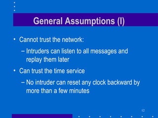 12
General Assumptions (I)
• Cannot trust the network:
– Intruders can listen to all messages and
replay them later
• Can trust the time service
– No intruder can reset any clock backward by
more than a few minutes
 