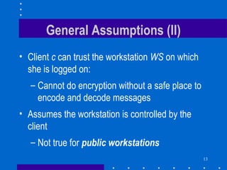 13
General Assumptions (II)
• Client c can trust the workstation WS on which
she is logged on:
– Cannot do encryption without a safe place to
encode and decode messages
• Assumes the workstation is controlled by the
client
– Not true for public workstations
 