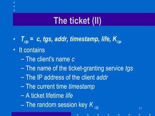 17
The ticket (II)
• Tc,tgs = c, tgs, addr, timestamp, life, Kc,tgs
• It contains
– The client's name c
– The name of the ticket-granting service tgs
– The IP address of the client addr
– The current time timestamp
– A ticket lifetime life
– The random session key K c,tgs
 