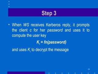 18
Step 3
• When WS receives Kerberos reply, it prompts
the client c for her password and uses it to
compute the user key
Kc = fn(password)
and uses Kc to decrypt the message
 