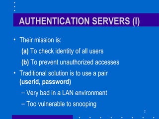 2
AUTHENTICATION SERVERS (I)
• Their mission is:
(a) To check identity of all users
(b) To prevent unauthorized accesses
• Traditional solution is to use a pair
(userid, password)
– Very bad in a LAN environment
– Too vulnerable to snooping
 