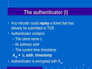 21
The authenticator (I)
• Any intruder could replay a ticket that has
already be submitted to TGS
• Authenticator contains
– The client name c
– Its address addr
– The current time timestamp
Ac,tgs = c, addr, timestamp
• Authenticator is encrypted with Kc,tgs
 
