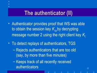 22
The authenticator (II)
• Authenticator provides proof that WS was able
to obtain the session key Kc,tgsby decrypting
message number 2 using the right client key KC
• To detect replays of authenticators, TGS
– Rejects authenticators that are too old
(say, by more than five minutes)
– Keeps track of all recently received
authenticators
 