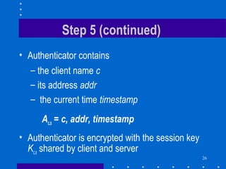 26
Step 5 (continued)
• Authenticator contains
– the client name c
– its address addr
– the current time timestamp
Ac,s = c, addr, timestamp
• Authenticator is encrypted with the session key
Kc,s shared by client and server
 