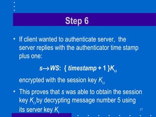 27
Step 6
• If client wanted to authenticate server, the
server replies with the authenticator time stamp
plus one:
s→WS: { timestamp + 1 }Kc,s
encrypted with the session key Kc,s
• This proves that s was able to obtain the session
key Kc,sby decrypting message number 5 using
its server key Ks
 