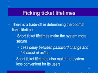 28
Picking ticket lifetimes
• There is a trade-off in determining the optimal
ticket lifetime:
– Short ticket lifetimes make the system more
secure
• Less delay between password change and
full effect of action
– Short ticket lifetimes also make the system
less convenient for its users.
 