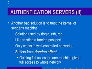 3
AUTHENTICATION SERVERS (II)
• Another bad solution is to trust the kernel of
sender’s machine:
– Solution used by rlogin, rsh, rcp
– Like trusting a foreign passport
– Only works in well-controlled networks
– Suffers from domino effect :
• Gaining full access to one machine gives
full access to whole network
 